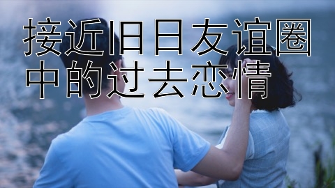 接近旧日友谊圈中的过去恋情