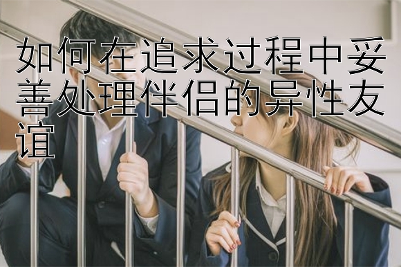 如何在追求过程中妥善处理伴侣的异性友谊