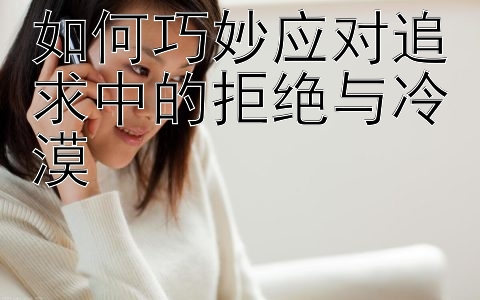 如何巧妙应对追求中的拒绝与冷漠