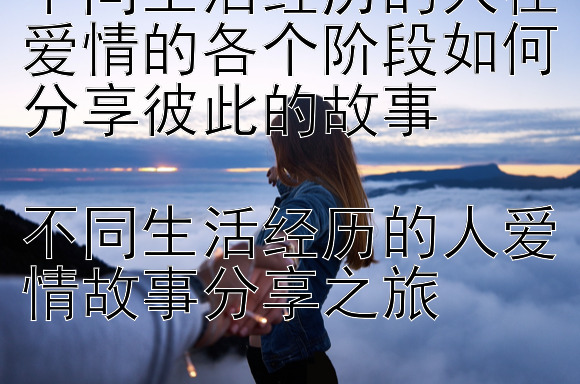 不同生活经历的人在爱情的各个阶段如何分享彼此的故事

不同生活经历的人爱情故事分享之旅